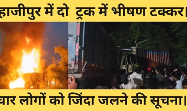 हाजीपुर में दो  ट्रक में भीषण टक्कर। चार लोगों को जिंदा जलने की सूचना।